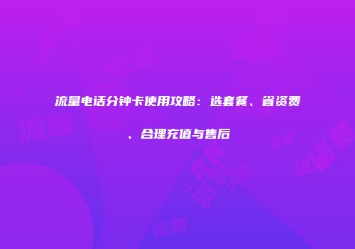 流量电话分钟卡使用攻略：选套餐、省资费、合理充值与售后