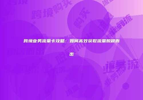 跨境业务流量卡攻略：如何高效获取流量脱颖而出