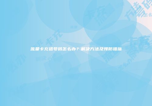 流量卡充错号码怎么办？解决方法及预防措施