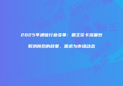 2025年通信行业变革：霸王花卡流量包取消背后的政策、需求与市场动态