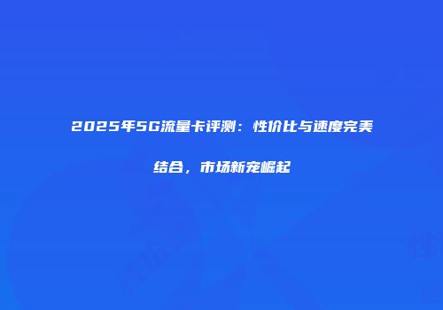 2025年5G流量卡评测：性价比与速度完美结合，市场新宠崛起