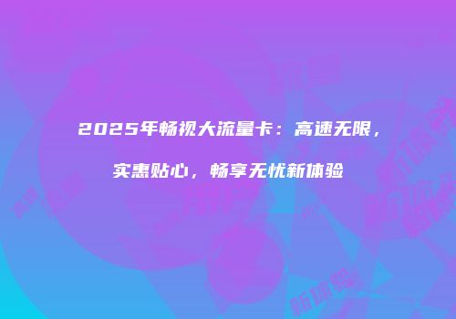 2025年畅视大流量卡：高速无限，实惠贴心，畅享无忧新体验