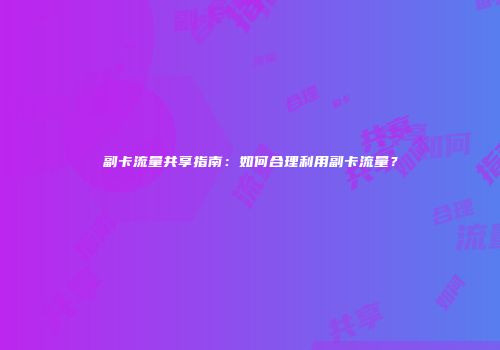 副卡流量共享指南：如何合理利用副卡流量？
