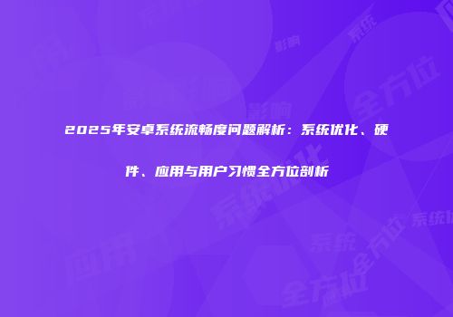 2025年安卓系统流畅度问题解析：系统优化、硬件、应用与用户习惯全方位剖析