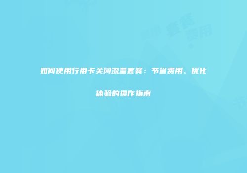 如何使用行用卡关闭流量套餐：节省费用、优化体验的操作指南