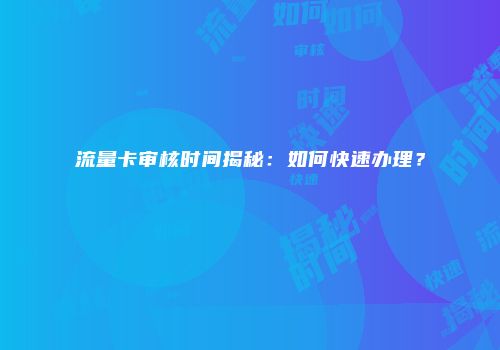 流量卡审核时间揭秘：如何快速办理？