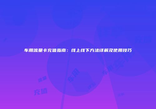 车用流量卡充值指南：线上线下方法详解及使用技巧