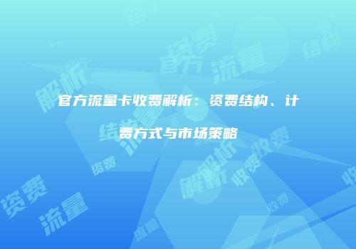 官方流量卡收费解析：资费结构、计费方式与市场策略