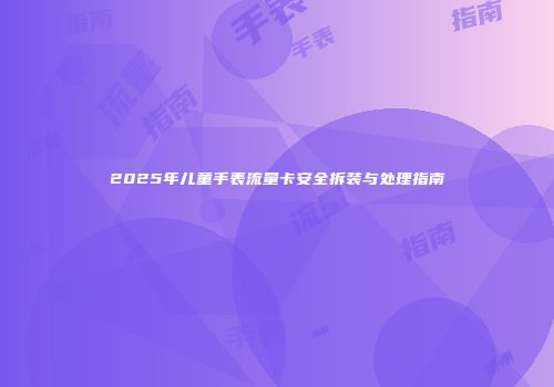 2025年儿童手表流量卡安全拆装与处理指南
