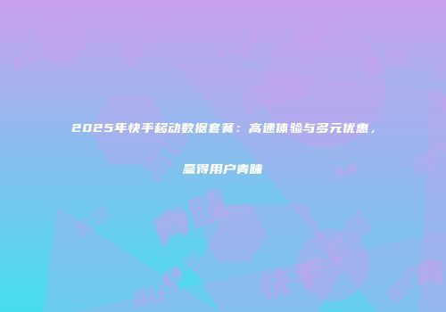 2025年快手移动数据套餐：高速体验与多元优惠，赢得用户青睐