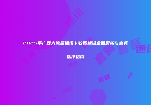 2025年广西大流量通讯卡收费标准全面解析与套餐选择指南
