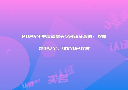2025年电信流量卡实名认证攻略：保障网络安全，维护用户权益