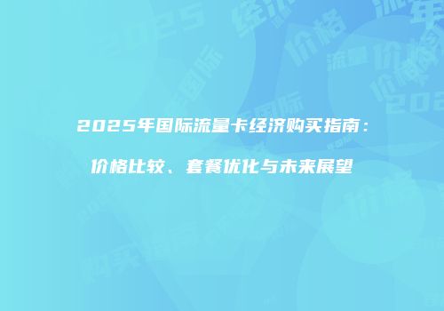 2025年国际流量卡经济购买指南：价格比较、套餐优化与未来展望