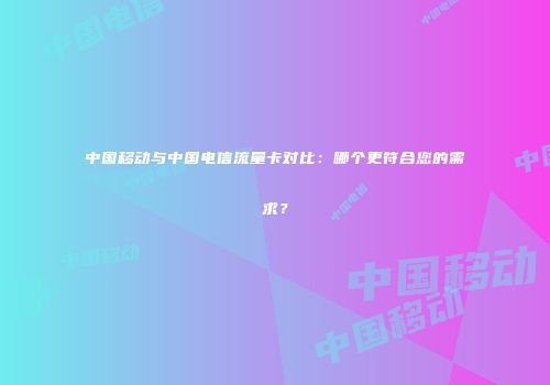 中国移动与中国电信流量卡对比：哪个更符合您的需求？