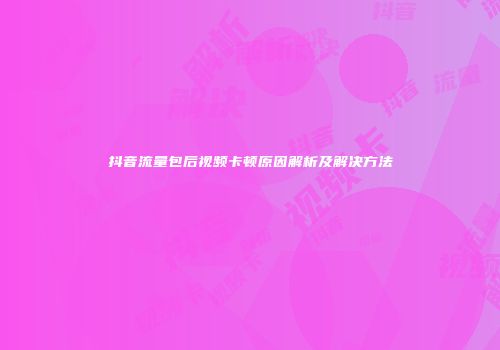 抖音流量包后视频卡顿原因解析及解决方法