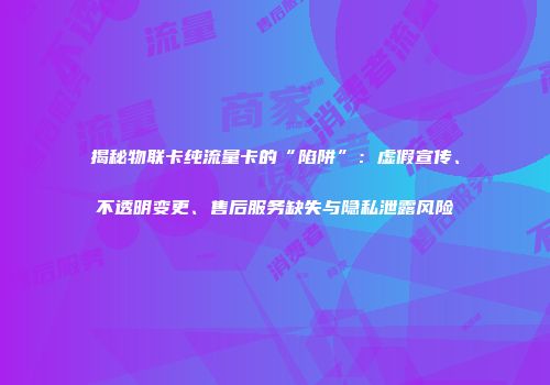 揭秘物联卡纯流量卡的“陷阱”：虚假宣传、不透明变更、售后服务缺失与隐私泄露风险