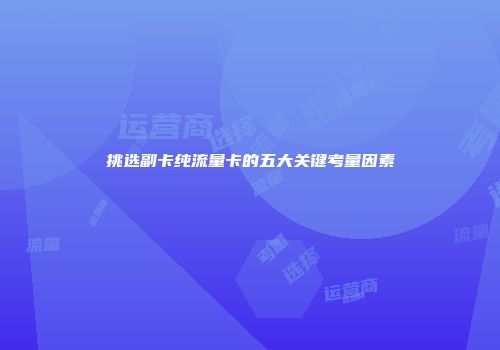 挑选副卡纯流量卡的五大关键考量因素