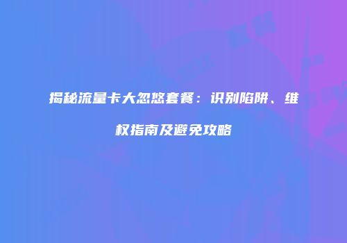 揭秘流量卡大忽悠套餐：识别陷阱、维权指南及避免攻略