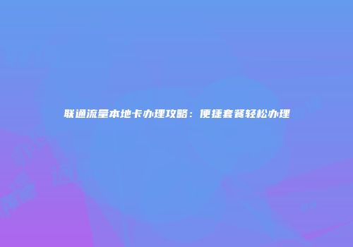 联通流量本地卡办理攻略：便捷套餐轻松办理