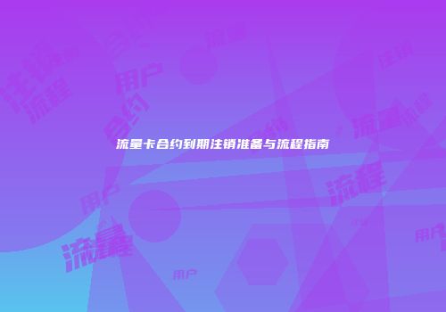 流量卡合约到期注销准备与流程指南