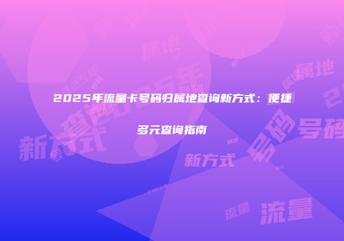 2025年流量卡号码归属地查询新方式：便捷多元查询指南