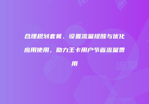 合理规划套餐、设置流量提醒与优化应用使用，助力王卡用户节省流量费用