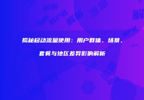 揭秘移动流量使用：用户群体、场景、套餐与地区差异影响解析