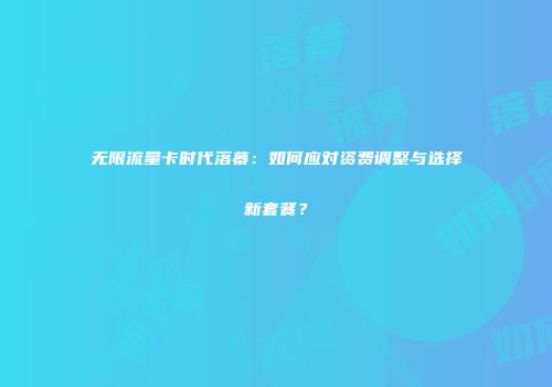 无限流量卡时代落幕：如何应对资费调整与选择新套餐？