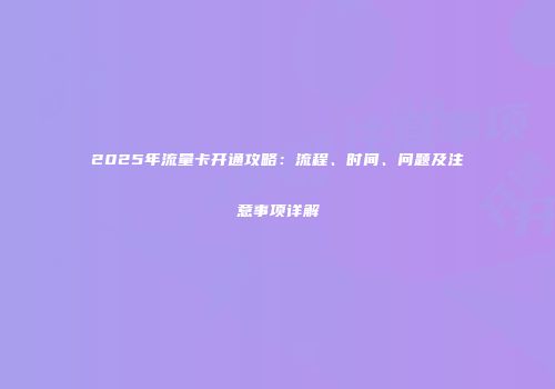 2025年流量卡开通攻略：流程、时间、问题及注意事项详解
