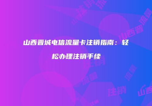 山西晋城电信流量卡注销指南：轻松办理注销手续
