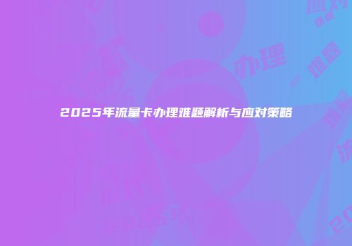 2025年流量卡办理难题解析与应对策略