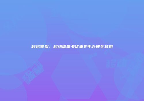 轻松掌握：移动流量卡优惠2年办理全攻略