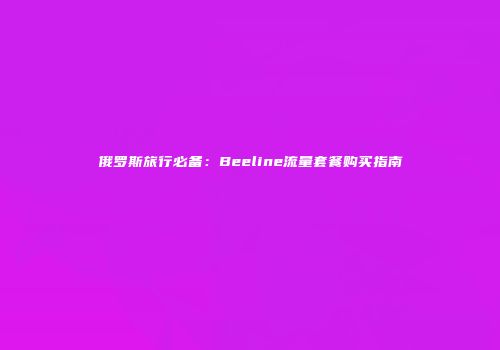俄罗斯旅行必备：Beeline流量套餐购买指南