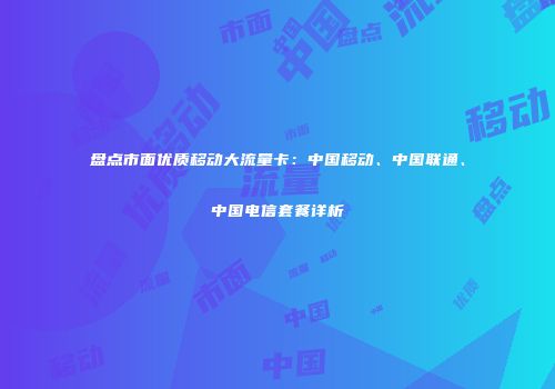 盘点市面优质移动大流量卡：中国移动、中国联通、中国电信套餐详析