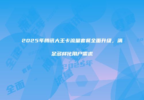 2025年腾讯大王卡流量套餐全面升级，满足多样化用户需求