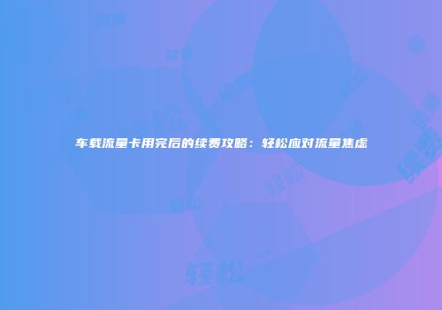 车载流量卡用完后的续费攻略：轻松应对流量焦虑