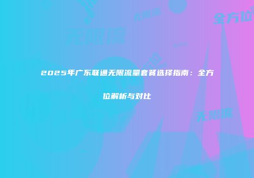 2025年广东联通无限流量套餐选择指南：全方位解析与对比