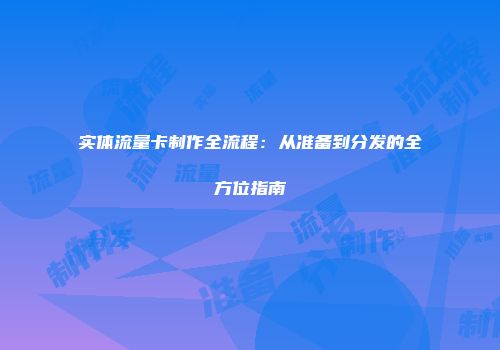 实体流量卡制作全流程：从准备到分发的全方位指南