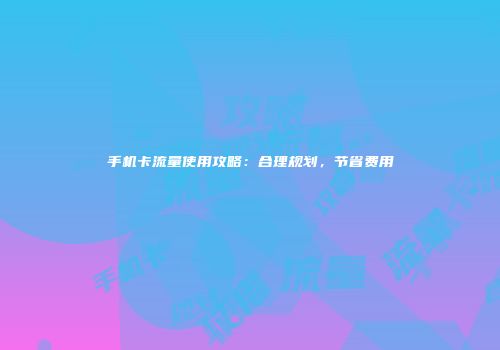 手机卡流量使用攻略：合理规划，节省费用