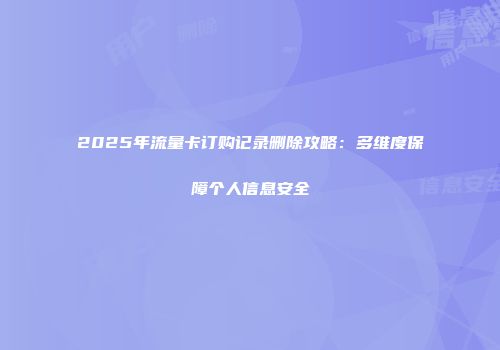 2025年流量卡订购记录删除攻略：多维度保障个人信息安全