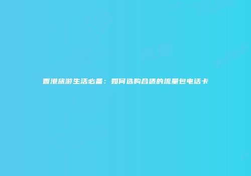 香港旅游生活必备：如何选购合适的流量包电话卡