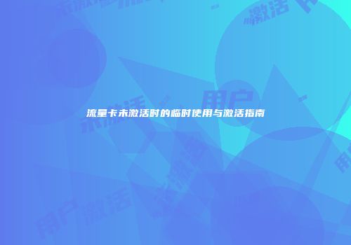 流量卡未激活时的临时使用与激活指南