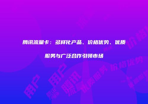 腾讯流量卡：多样化产品、价格优势、优质服务与广泛合作引领市场
