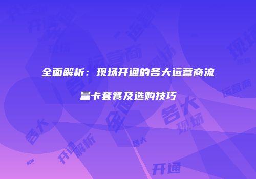 全面解析：现场开通的各大运营商流量卡套餐及选购技巧
