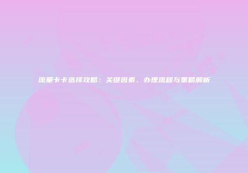 流量卡卡选择攻略：关键因素、办理流程与策略解析