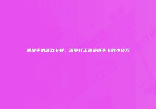 解决手机游戏卡顿：流量打王者荣耀不卡的小技巧