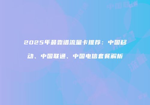 2025年最靠谱流量卡推荐：中国移动、中国联通、中国电信套餐解析