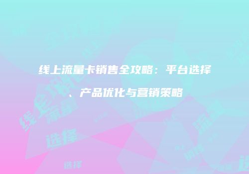 线上流量卡销售全攻略：平台选择、产品优化与营销策略