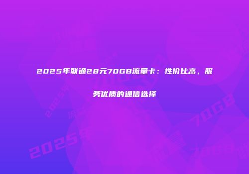 2025年联通28元70GB流量卡：性价比高，服务优质的通信选择