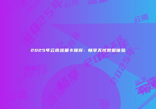 2025年云南流量卡推荐：畅享无忧数据体验